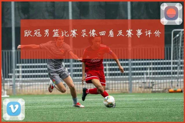 欧冠男篮比赛录像回看及赛事评价
