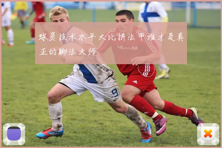 球员技术水平大比拼法甲谁才是真正的脚法大师