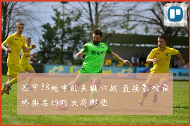 西甲38轮中的关键六战 直接影响最终排名的对决有哪些
