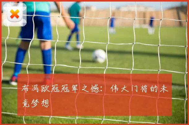 布冯欧冠冠军之憾:伟大门将的未竟梦想