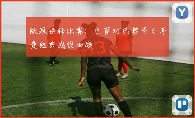 欧冠逆转比赛:巴萨对巴黎圣日耳曼经典战役回顾